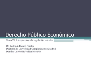 Derecho Público Económico
Tema VI. Introducción a la regulación eléctrica

Dr. Pedro A. Blanco Peralta
Doctorando Universidad Complutense de Madrid
Dundee University visitor research
 