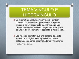 TEMA VINCULO E
HIPERVÍNCULO
O En Internet, un vínculo o hipervínculo (también
conocido como enlace, hiperenlace o link) es un
elemento de un documento electrónico que está
relacionado con otro recurso y que, al formar parte
de una red de documentos, posibilita la navegación.
O Los vínculos permiten que una persona que está
leyendo una página web haga click en ciertas
palabras o imágenes para trasladarse virtualmente
hacia otra página.
 