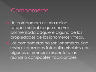  Un compomero es una resina
  fotopolimerizable que una vez
  polimerizada adquiere alguna de las
  propiedades de los ionomeros vítreos.
 Los compomeros no son ionomeros, sino
  resinas reforzadas fotopolimerisables con
  algunas diferencias respecto a las
  resinas o composites tradicionales.
 