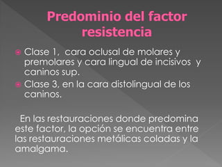  Clase 1, cara oclusal de molares y
  premolares y cara lingual de incisivos y
  caninos sup.
 Clase 3, en la cara distolingual de los
  caninos.

  En las restauraciones donde predomina
este factor, la opción se encuentra entre
las restauraciones metálicas coladas y la
amalgama.
 