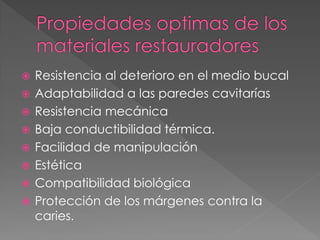    Resistencia al deterioro en el medio bucal
   Adaptabilidad a las paredes cavitarías
   Resistencia mecánica
   Baja conductibilidad térmica.
   Facilidad de manipulación
   Estética
   Compatibilidad biológica
   Protección de los márgenes contra la
    caries.
 