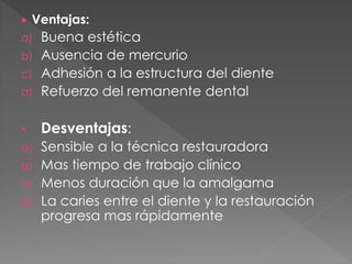    Ventajas:
a) Buena estética
b) Ausencia de mercurio
c) Adhesión a la estructura del diente
d) Refuerzo del remanente dental


•    Desventajas:
a) Sensible a la técnica restauradora
b) Mas tiempo de trabajo clínico
c) Menos duración que la amalgama
d) La caries entre el diente y la restauración
   progresa mas rápidamente
 