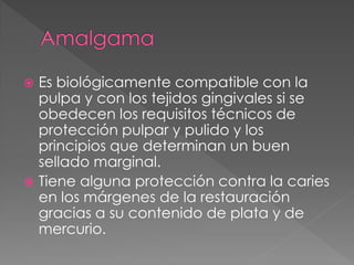  Es biológicamente compatible con la
  pulpa y con los tejidos gingivales si se
  obedecen los requisitos técnicos de
  protección pulpar y pulido y los
  principios que determinan un buen
  sellado marginal.
 Tiene alguna protección contra la caries
  en los márgenes de la restauración
  gracias a su contenido de plata y de
  mercurio.
 