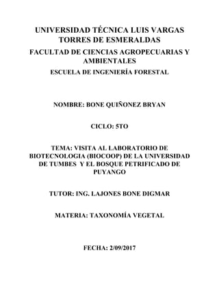 UNIVERSIDAD TÉCNICA LUIS VARGAS
TORRES DE ESMERALDAS
FACULTAD DE CIENCIAS AGROPECUARIAS Y
AMBIENTALES
ESCUELA DE INGENIERÍA FORESTAL
NOMBRE: BONE QUIÑONEZ BRYAN
CICLO: 5TO
TEMA: VISITA AL LABORATORIO DE
BIOTECNOLOGIA (BIOCOOP) DE LA UNIVERSIDAD
DE TUMBES Y EL BOSQUE PETRIFICADO DE
PUYANGO
TUTOR: ING. LAJONES BONE DIGMAR
MATERIA: TAXONOMÍA VEGETAL
FECHA: 2/09/2017
 