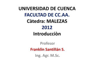 UNIVERSIDAD DE CUENCA
  FACULTAD DE CC.AA.
   Càtedra: MALEZAS
          2012
      Introducciòn
          Profesor
    Franklin Santillán S.
       Ing. Agr. M.Sc.
 