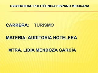 UNIVERSIDAD POLITÉCNICA HISPANO MEXICANA




CARRERA:     TURISMO

MATERIA: AUDITORIA HOTELERA

MTRA. LIDIA MENDOZA GARCÍA
 