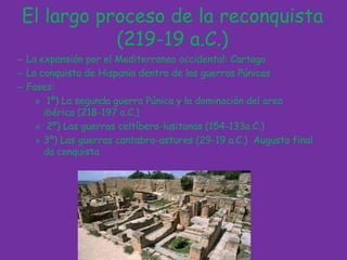 El largo proceso de la reconquista (219-19 a.C.)La expansión por el Mediterraneo occidental: CartagoLa conquista de Hispania dentro de las guerras PúnicasFases: 1º) La segunda guerra Púnica y la dominación del area ibérica (218-197 a.C.) 2º) Las guerras celtíbero-lusitanas (154-133a.C.)3º) Las guerras cantabro-astures(29-19 a.C.)  Augusto final da conquista