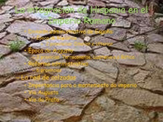 La integración de Hispania en el Imperio RomanoDivisión administrativa de España:Época de República2 provincias: Citerior e UlteriorÉpoca de Augusto3 provicias:Tarraconense, Lusitania e a BéticaReforma administrativa:6 provinciasLa red de calzadasImportancia para o mantemento do imperioVia AugustaVia da Prata