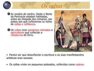 Os celtas As rexións do centro, Oeste e Norte da Pen ínsula estaban habitadas, antes da chegada dos romanos, por pobos aos que coñecemos co nome de  celtas e celtiberos . Os  celtas  eran  gandeiros nómades  e  agricultores  que coñecían a  metalurxia  do ferro . 13 Parece ser que descoñecían a escritura e as súas manifestacións artísticas eran escasas . Os celtas vivían en pequenos poboados, coñecidos coma  castros . 