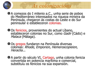 As colonizacións A comezos do I milenio a.C., unha serie de pobos do Mediterráneo interesados na riqueza mineira da Península, chegaron ás costas do Leste e do Sur peninsular e estableceron  colonias . Os  fenicios , provenientes do actual Líbano, estableceron colonias no Sur, como  Gadir  (Cádiz) e  Malaca  (Málaga). Os  gregos  fundaron na Península diversas colonias:  Rhode ,  Emporion ,  Hemeroscopieion ,  Heraclia.. . A partir do século VI,  Cartago , unha colonia fenicia convertida en potencia marítima e comercial, substituíu os fenicios na súa expansión. 13 