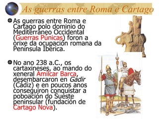 As guerras entre Roma e Cartago As guerras entre Roma e Cartago polo dominio do Mediterr áneo Occidental ( Guerras Púnicas ) foron a orixe da ocupación romana da Península Ibérica. No ano 238 a.C., os cartaxineses, ao mando do xeneral  Am ílcar Barca , desembarcaron en  Gadir  (Cádiz) e en poucos anos conseguiron conquistar a poboación do Sueste peninsular (fundación de  Cartago Nova ) . 13 