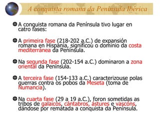 A conquista romana da Pen ínsula Ibérica A conquista romana da Pen ínsula tivo lugar en catro fases:  A  primeira fase  (218-202 a.C.) de expansión romana en Hispania, significou o dominio da  costa mediterránea  da Península. Na  segunda fase  (202-154 a.C.) dominaron a  zona oriental  da Península. A  terceira fase  (154-133 a.C.) caracterizouse polas guerras contra os pobos da  Meseta  (toma de  Numancia ). Na  cuarta fase  (29 a 19 a.C.), foron sometidas as tribos  de  galaicos ,  cántabros,   ástures  e  vascóns , dándose por rematada a conquista da Península. 13 