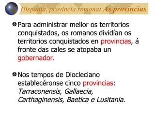 Hispania, provincia romana :  As provincias Para administrar mellor os territorios conquistados, os romanos dividían os territorios conquistados en  provincias , á fronte das cales se atopaba un  gobernador . Nos tempos de Diocleciano establecéronse cinco  provincias :  Tarraconensis ,  Gallaecia, Carthaginensis,   Baetica e Lusitania . 13 
