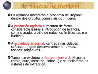As riquezas de Hispania Os romanos integraron a economía de Hispania dentro dos circuítos comerciais do Imperio. A  produción agrícola  aumentou de forma considerable grazas á introdución de avances, coma o arado, o trillo de rodas, os fertilizantes e o barbeito . A  actividade artesanal , centrada nas cidades, coñeceu un gran desenvolvemento: armas, tecidos, salgaduras.. . Tamén se explotou a  riqueza mineira  de Hispania (prata, ouro, mercurio, cobre...) e se melloraron os sistemas de extracción. 13 