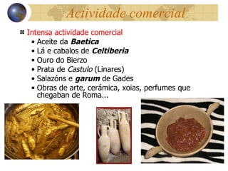 Actividade comercial Intensa actividade comercial Aceite da  Baetica Lá e cabalos de  Celtiberia Ouro do Bierzo Prata de  Castulo  (Linares) Salazóns e  garum  de Gades Obras de arte, cerámica, xoias, perfumes que chegaban de Roma... 