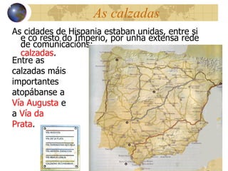 As calzadas As cidades de Hispania estaban unidas, entre si e co resto do Imperio, por unha extensa rede de  comunicacións:  calzadas . 13 Entre as calzadas máis importantes atopábanse a  Vía Augusta  e a  Vía da Prata . 