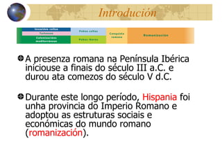 Introduci ón A presenza romana na Pen ínsula Ibérica iniciouse a finais do século III a.C. e durou ata comezos do século V d.C . Durante este longo período,  Hispania  foi unha provincia do  Imperio Romano e adoptou as estruturas sociais e económicas do mundo romano ( romanización ) . 13 