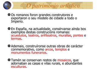 O patrimonio artístico Os romanos foron grandes construtores e exportaron o seu modelo de cidade a todo o Imperio. En España, na actualidade, consérvanse aínda bos exemplos destas construcións romanas:  acuedutos ,  teatros ,  anfiteatros ,  murallas ,  pontes  e  termas . Ademais, construíronse outras obras de carácter conmemorativo, como  arcos ,  templos  e  monumentos funerarios . Tamén se conservan restos de  mosaicos , que adornaban as casas e vilas rurais, e abundantes  esculturas . 13 