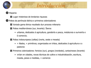 Introducción Hispania Lugar misterioso de lendarias riquezas Pobos da península ibérica e primeiros colonizadores Variada gama étnica resultado dun proceso milenario Pobos mediterráneos (sur, levante): Íberos urbanos, dedicados á agricultura, gandeiría e pesca, metalurxia e ouriveiría e ó comercio. Pobos indoeuropeos (celtas) (norte, oeste e meseta) + illados, + primitivos; organizados en tribos, dedicados á agricultura e o pastoreo Primeiros colonizadores: fenicios (sur), gregos (nordeste), cartaxineses (levante) vivían en cidades, novas técnicas de cultivo e industrialización, escritura, moeda, pesos e medidas, + comercio 