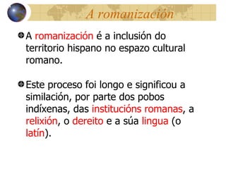 A romanización A  romanización  é a inclusión do territorio hispano no espazo cultural romano. Este proceso foi longo e significou a similaci ón,  por parte dos pobos indíxenas, das  institucións romanas , a  relixión , o  dereito  e a súa  lingua  (o  latín ). 13 