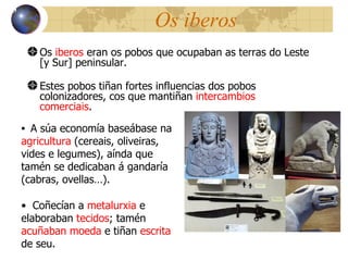 Os iberos Os  iberos  eran os pobos que ocupaban as terras do Leste [y Sur] peninsular. Estes pobos tiñan  fortes influencias dos pobos colonizadores, cos que mantiñan  intercambios comerciais . 13 A súa econom ía baseábase na  agricultura  (cereais, oliveiras, vides e legumes), aínda que tamén se dedicaban á gandaría (cabras, ovellas… ).  Coñecían a  metalurxia  e elaboraban  tecidos ; tamén  acuñaban moeda  e tiñan  escrita  de seu. 