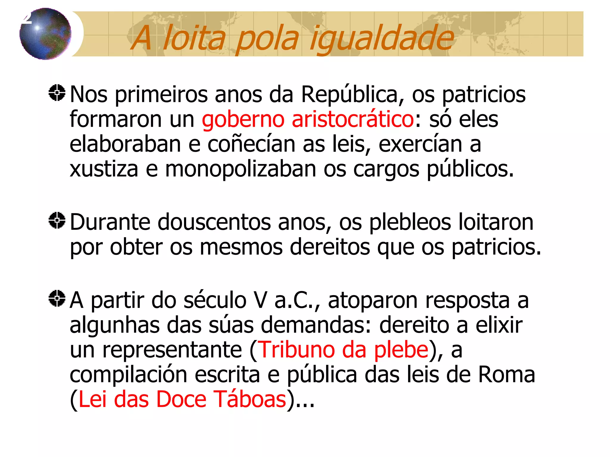 A loita pola igualdade Nos primeiros anos da República, os patricios formaron un  goberno aristocrático : só eles elaboraban e coñecían as leis, exercían a xustiza e monopolizaban os cargos públicos . Durante douscentos anos, os plebleos loitaron por obter os mesmos dereitos que os patricios. A partir do século V a.C., atoparon resposta a algunhas das súas demandas: dereito a elixir un representante ( Tribuno da plebe ), a compilación escrita e pública das leis de Roma ( Lei das Doce Táboas )...  12 