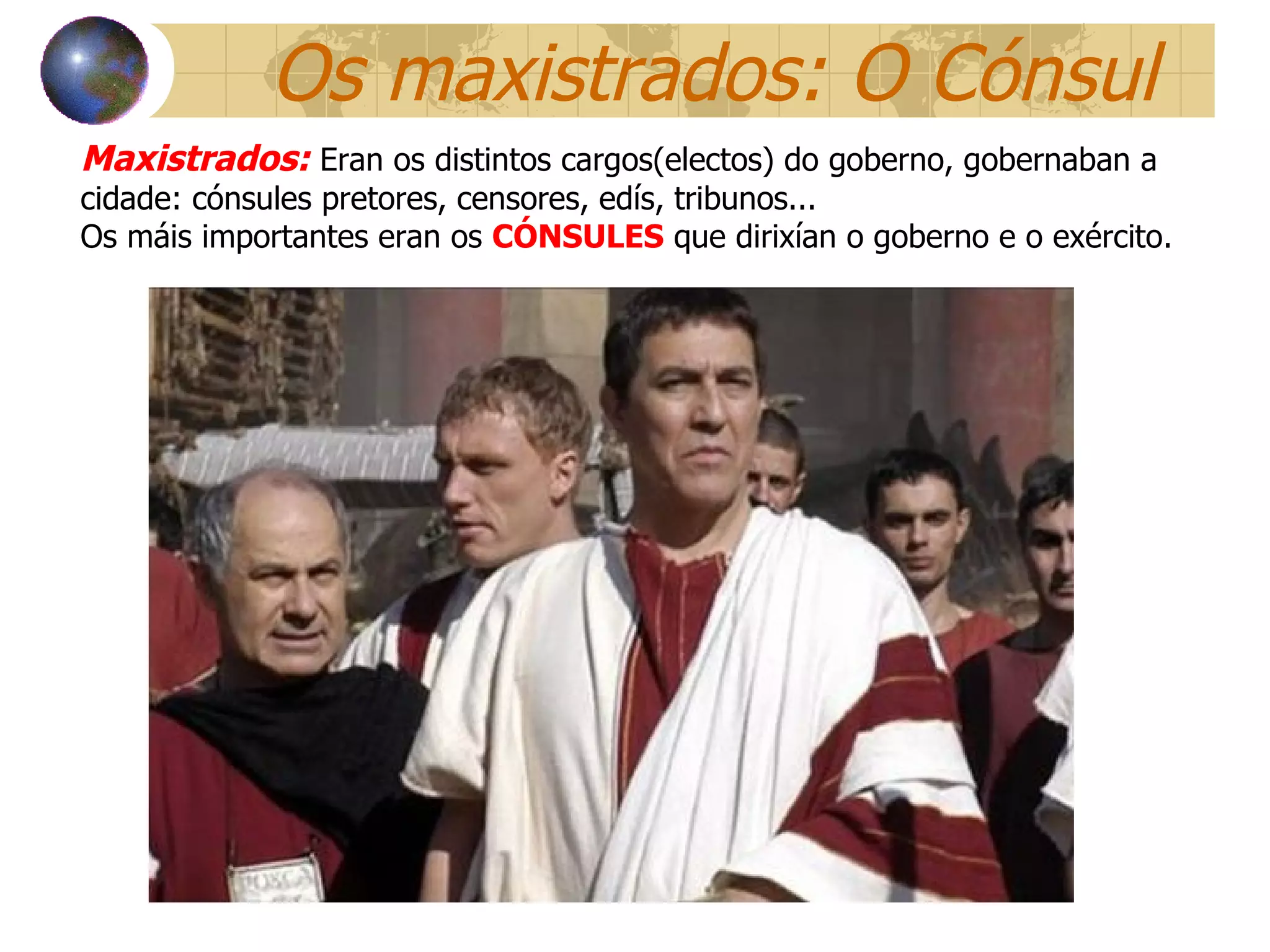 Os maxistrados: O Cónsul Maxistrados:   Eran os distintos cargos(electos) do goberno, gobernaban a cidade: cónsules pretores, censores, edís, tribunos... Os máis importantes eran os  CÓNSULES  que dirixían o goberno e o exército.  