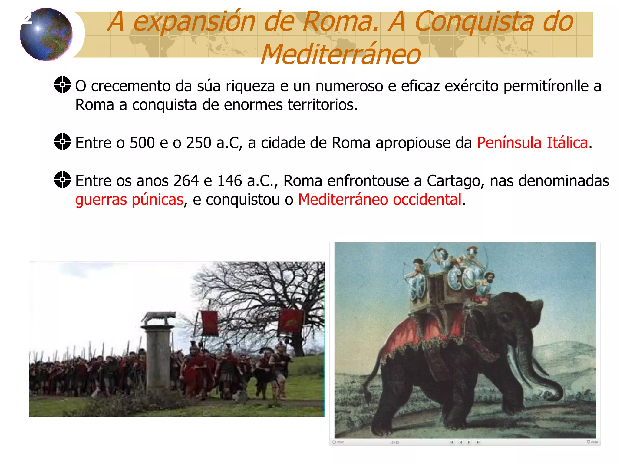 A expansión de Roma. A Conquista do Mediterráneo O crecemento da súa riqueza e un numeroso e eficaz exército permitíronlle a Roma a conquista de enormes territorios . Entre o 500 e o 250 a.C, a cidade de Roma apropiouse da  Península Itálica . Entre os anos 264 e 146 a.C., Roma enfrontouse a Cartago, nas denominadas  guerras púnicas , e conquistou o  Mediterráneo occidental . 12 