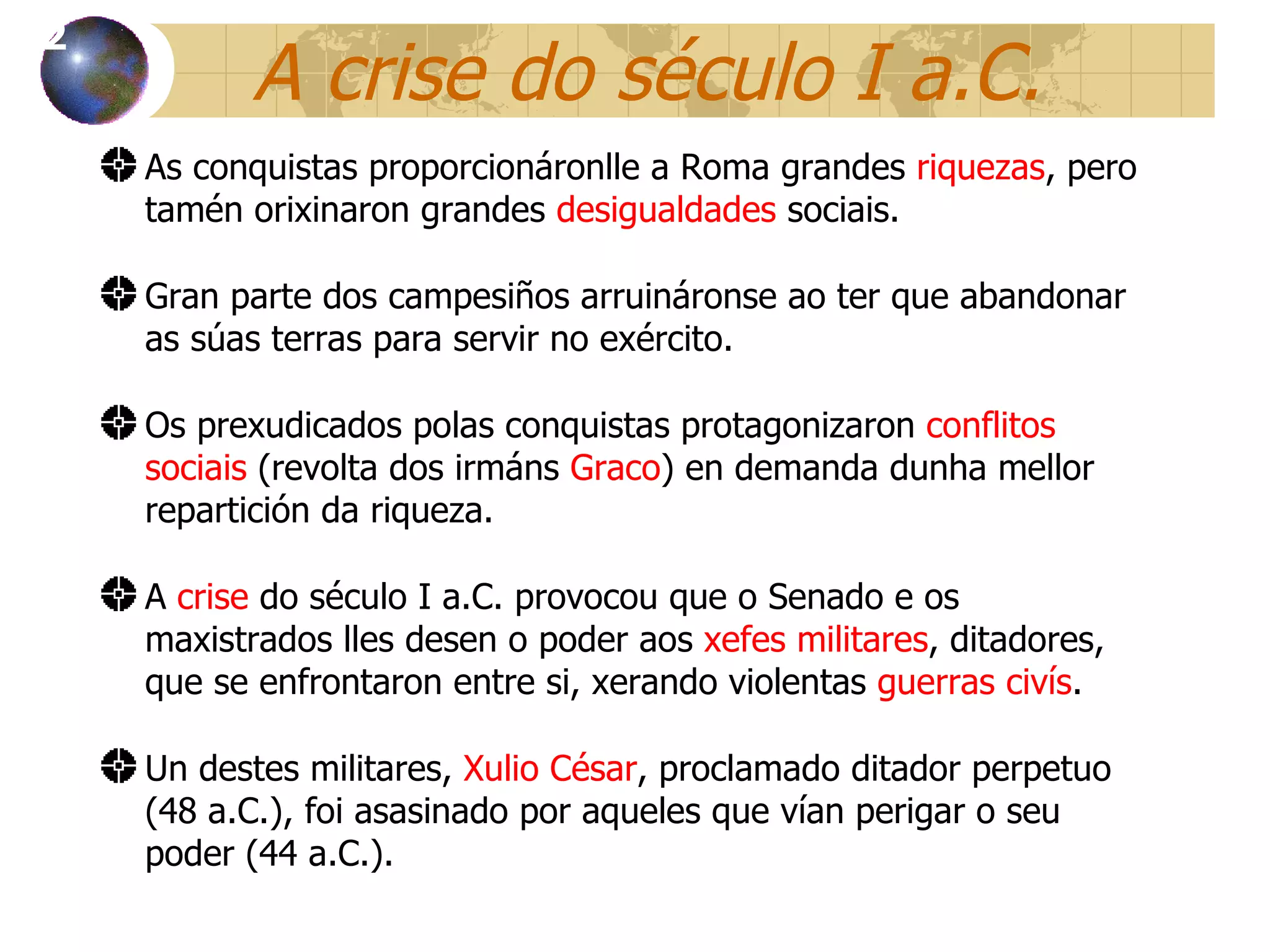 A crise do século I a.C. As conquistas proporcionáronlle a Roma grandes  riquezas , pero tamén orixinaron grandes  desigualdades  sociais . Gran parte dos campesiños arruináronse ao ter que abandonar as súas terras para servir no exército. Os prexudicados polas conquistas protagonizaron  conflitos sociais  (revolta dos irmáns  Graco ) en demanda dunha mellor repartición da riqueza. A  crise  do século I a.C. provoc ou que o  Senado e os maxistrados lles desen o poder aos  xefes militares , ditadores, que se enfrontaron entre si , xerando   violentas  guerras civís . Un destes militares,  Xulio César , proclamado ditador perpetuo (48 a.C.), foi asasinado por aqueles que vían perigar o seu poder (44 a.C.). 12 