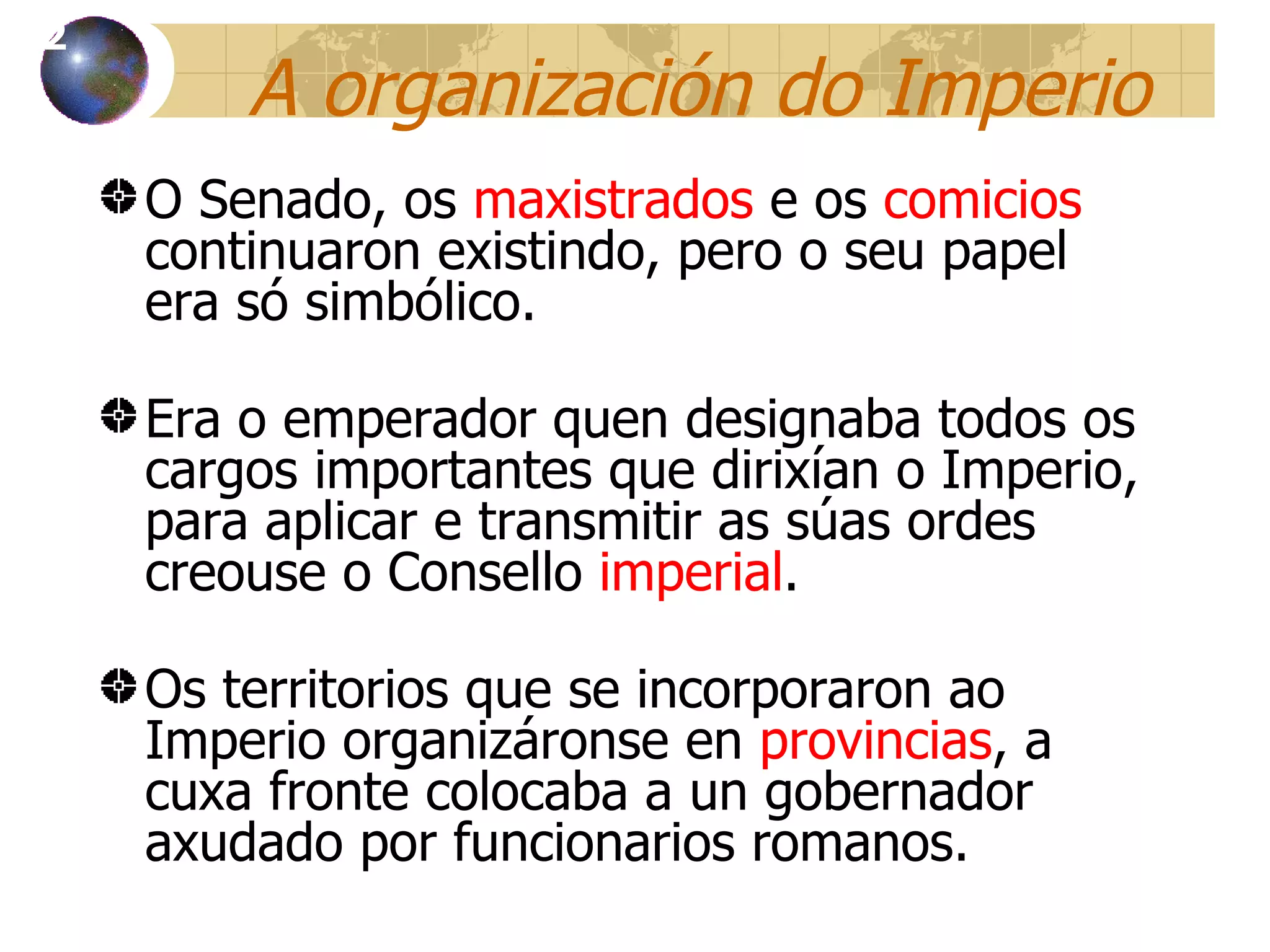 A organización do Imperio O Senado, os  maxistrados  e os  comicios  continuaron existindo, pero o seu papel era só simbólico. Era o emperador quen designaba todos os cargos importantes que dirixían o Imperio, para aplicar e transmitir as súas ordes creouse o Consello  imperial . Os territorios que se incorporaron ao Imperio organizáronse en  provincias , a cuxa fronte colocaba a un gobernador axudado por funcionarios romanos. 12 