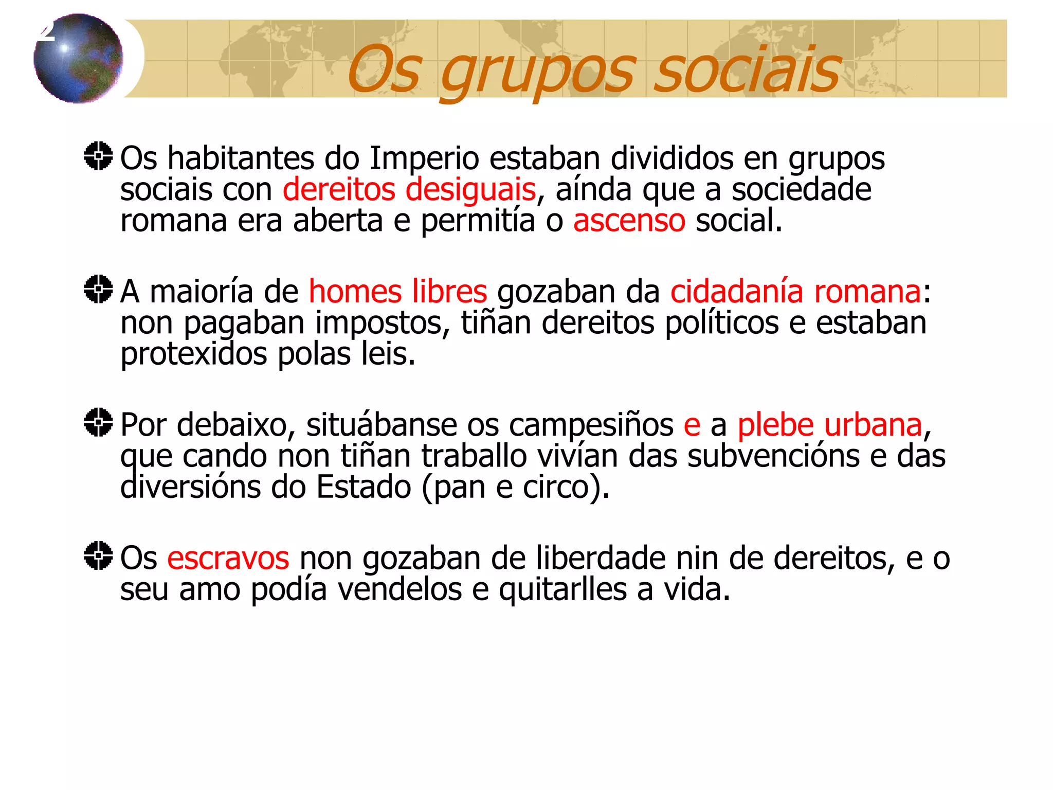 Os grupos sociais Os habitantes do Imperio estaban divididos en grupos sociais con  dereitos desiguais , aínda que a sociedade romana era aberta e permitía o  ascenso  social. A maioría de  homes libres  gozaban da  cidadanía romana : non pagaban impostos, tiñan dereitos políticos e estaban protexidos polas leis. Por debaixo, situábanse os campesiños  e  a  plebe urbana , que cando non tiñan traballo vivían das subvencións e das diversións do Estado (pan e circo). Os  escravos  non gozaban de liberdade nin de dereitos, e o seu amo pod ía vendelos e quitarlles a vida. 12 