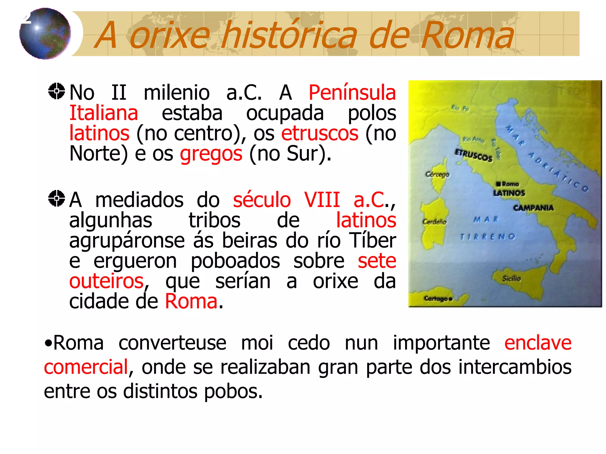 A orixe histórica de Roma No II milenio a.C. A  Península Italiana  estaba ocupada polos  latinos  (no centro), os  etruscos  (no Norte) e os  gregos  (no Sur).  A mediados do  século VIII a.C ., algunhas tribos de  latinos  agrupáronse ás beiras do río Tíber e ergueron poboados sobre  sete outeiros , que serían a orixe da cidade de  Roma . 12 Roma converteuse moi cedo nun  importante  enclave comercial , onde se realizaban gran parte dos intercambios entre os distintos pobos. 