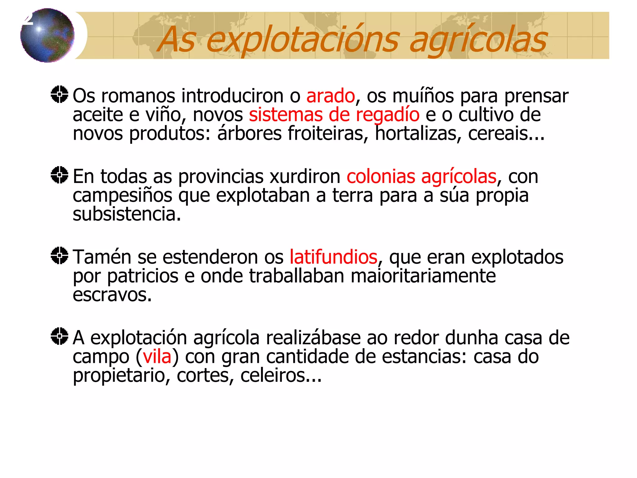 As explotacións agrícolas Os romanos introduciron o  arado , os muíños para prensar aceite e viño, novos  sistemas de regadío  e o cultivo de novos produtos: árbores froiteiras, hortalizas, cereais.. . En todas as provincias xurdiron  colonias agrícolas , con campesiños que explotaban a terra para a súa propia subsistencia . Tamén se estenderon os  latifundios , que eran explotados por patricios e onde traballaban maioritariamente escravos. A explotación agrícola realizábase ao redor dunha casa de campo ( vila ) con gran cantidade de estancias: casa do propietario, cortes, celeiros... 12 