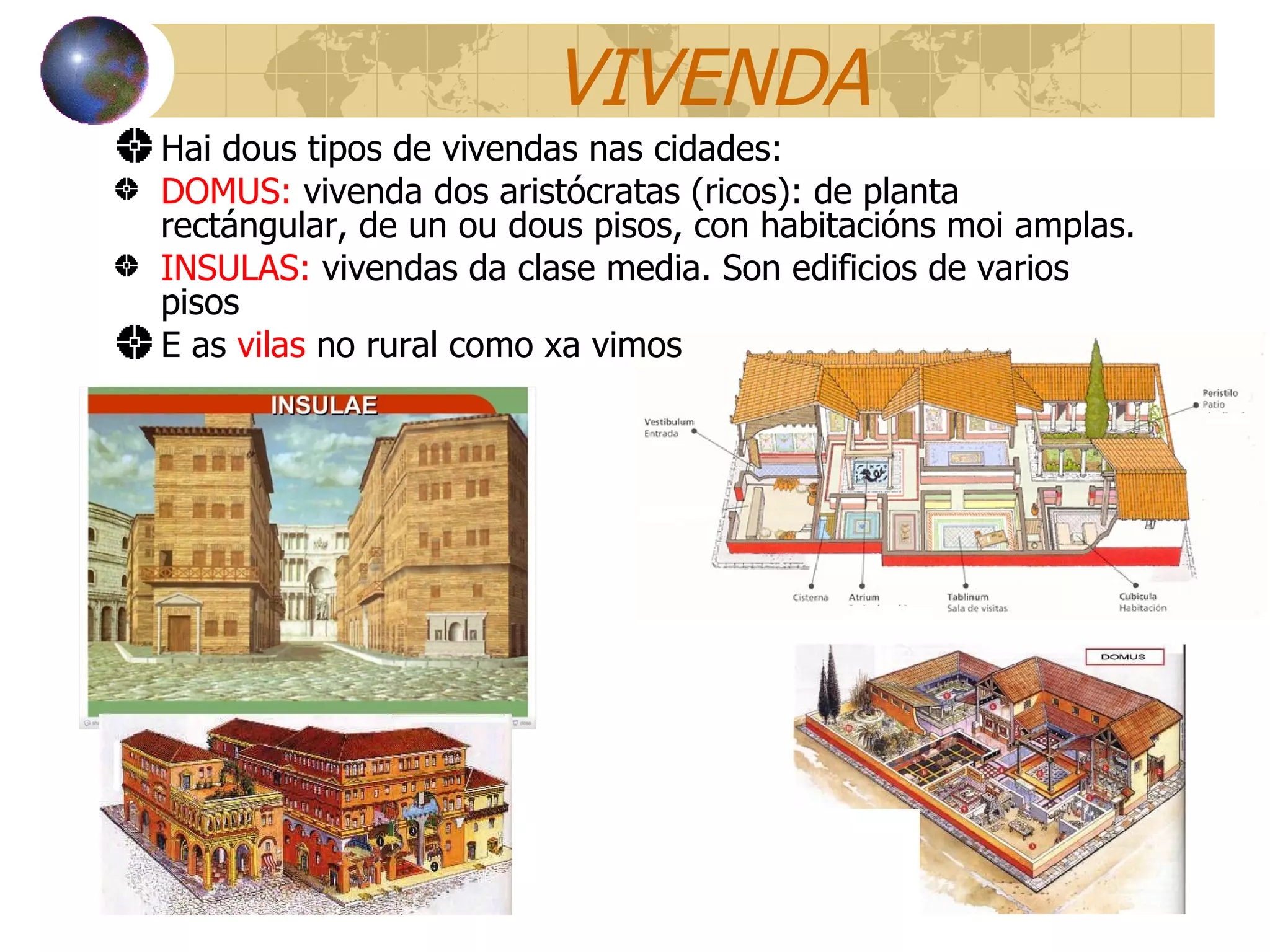 VIVENDA Hai dous tipos de vivendas nas cidades: DOMUS:  vivenda dos aristócratas (ricos): de planta rectángular, de un ou dous pisos, con habitacións moi amplas. INSULAS:  vivendas da clase media. Son edificios de varios pisos E as  vilas  no rural como xa vimos 
