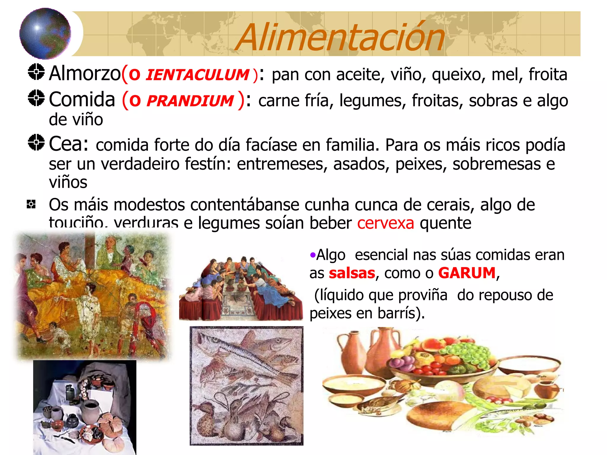 Alimentación Almorzo ( O  IENTACULUM  ) :  pan con aceite, viño, queixo, mel, froita Comida   ( O  PRANDIUM   ) :  carne fría, legumes, froitas, sobras e algo de viño  Cea:  comida forte do día facíase en familia. Para os máis ricos podía ser un verdadeiro festín: entremeses, asados, peixes, sobremesas e viños Os máis modestos contentábanse cunha cunca de cerais, algo de touciño, verduras e legumes soían beber  cervexa  quente Algo  esencial nas súas comidas eran as  salsas , como o  GARUM ,  (líquido que proviña  do repouso de peixes en barrís). 