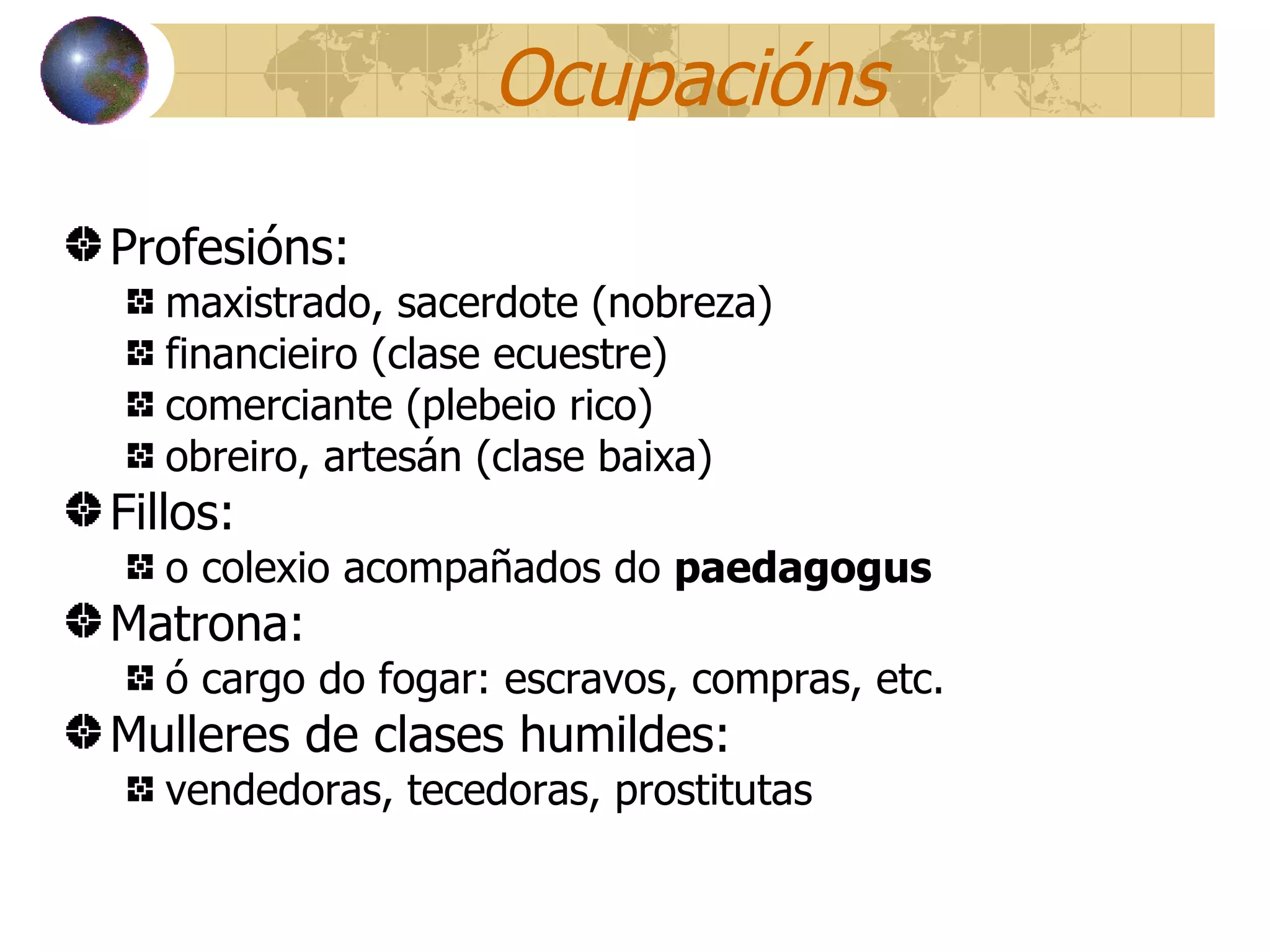 Ocupacións Profesións:  maxistrado, sacerdote (nobreza) financieiro (clase ecuestre) comerciante (plebeio rico) obreiro, artesán (clase baixa) Fillos:  o colexio acompañados do  paedagogus Matrona:  ó cargo do fogar: escravos, compras, etc. Mulleres de clases humildes:  vendedoras, tecedoras, prostitutas 