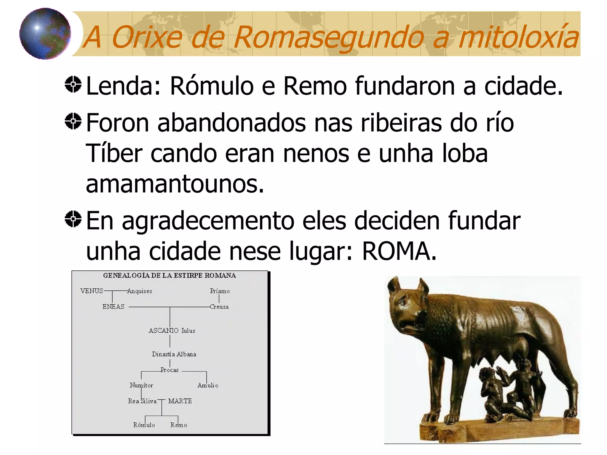 A Orixe de Romasegundo a mitoloxía Lenda: Rómulo e Remo fundaron a cidade. Foron abandonados nas ribeiras do río Tíber cando eran nenos e unha loba amamantounos. En agradecemento eles deciden fundar unha cidade nese lugar: ROMA. 