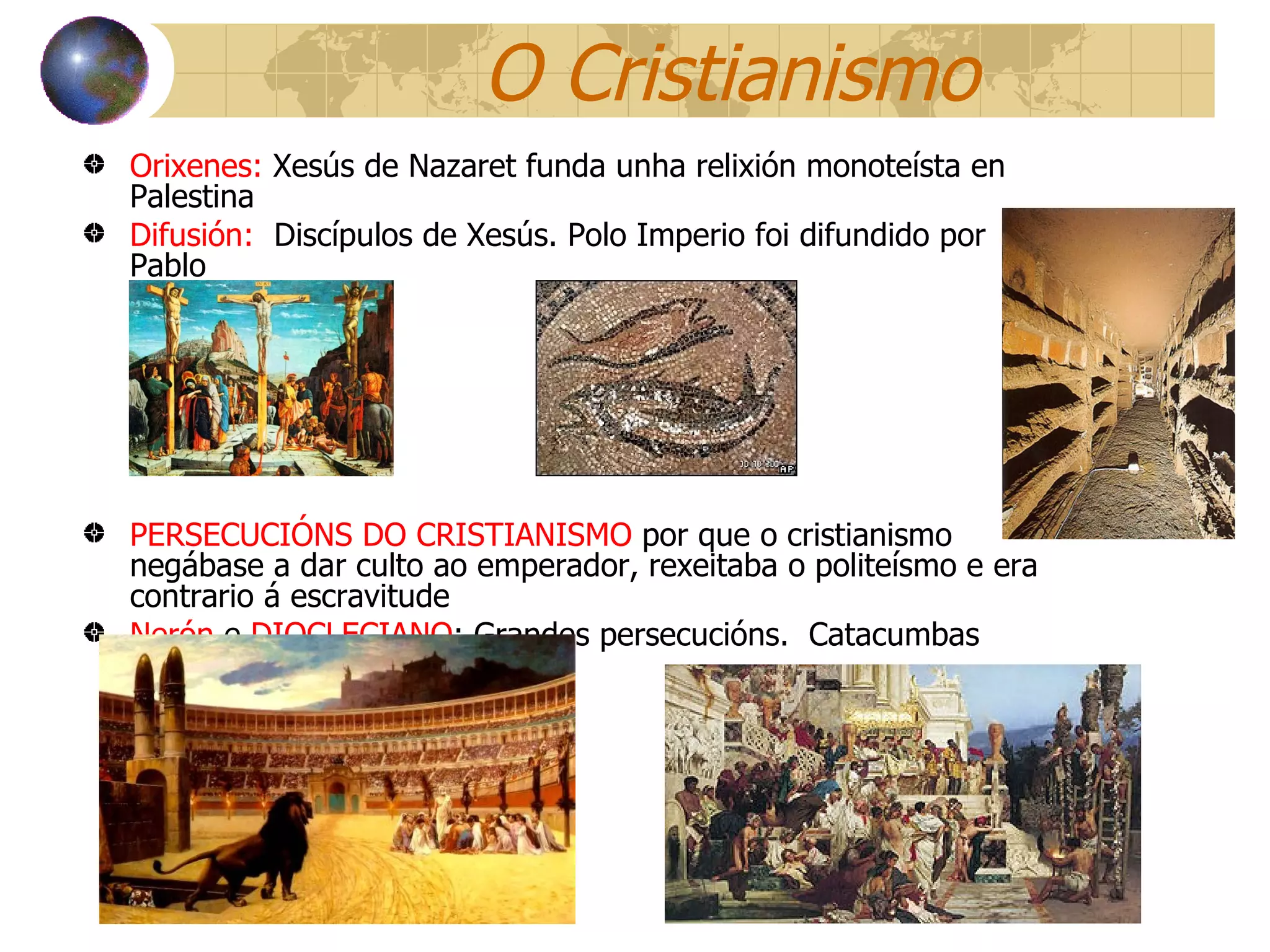 O Cristianismo Orixenes:  Xesús de Nazaret funda unha relixión monoteísta en Palestina Difusión:   Discípulos de Xesús. Polo Imperio foi difundido por Pablo PERSECUCIÓNS DO CRISTIANISMO  por que o  cristianismo negábase a dar culto ao emperador, rexeitaba o politeísmo e era contrario á escravitude Nerón  e  DIOCLECIANO : Grandes persecucións.  Catacumbas 