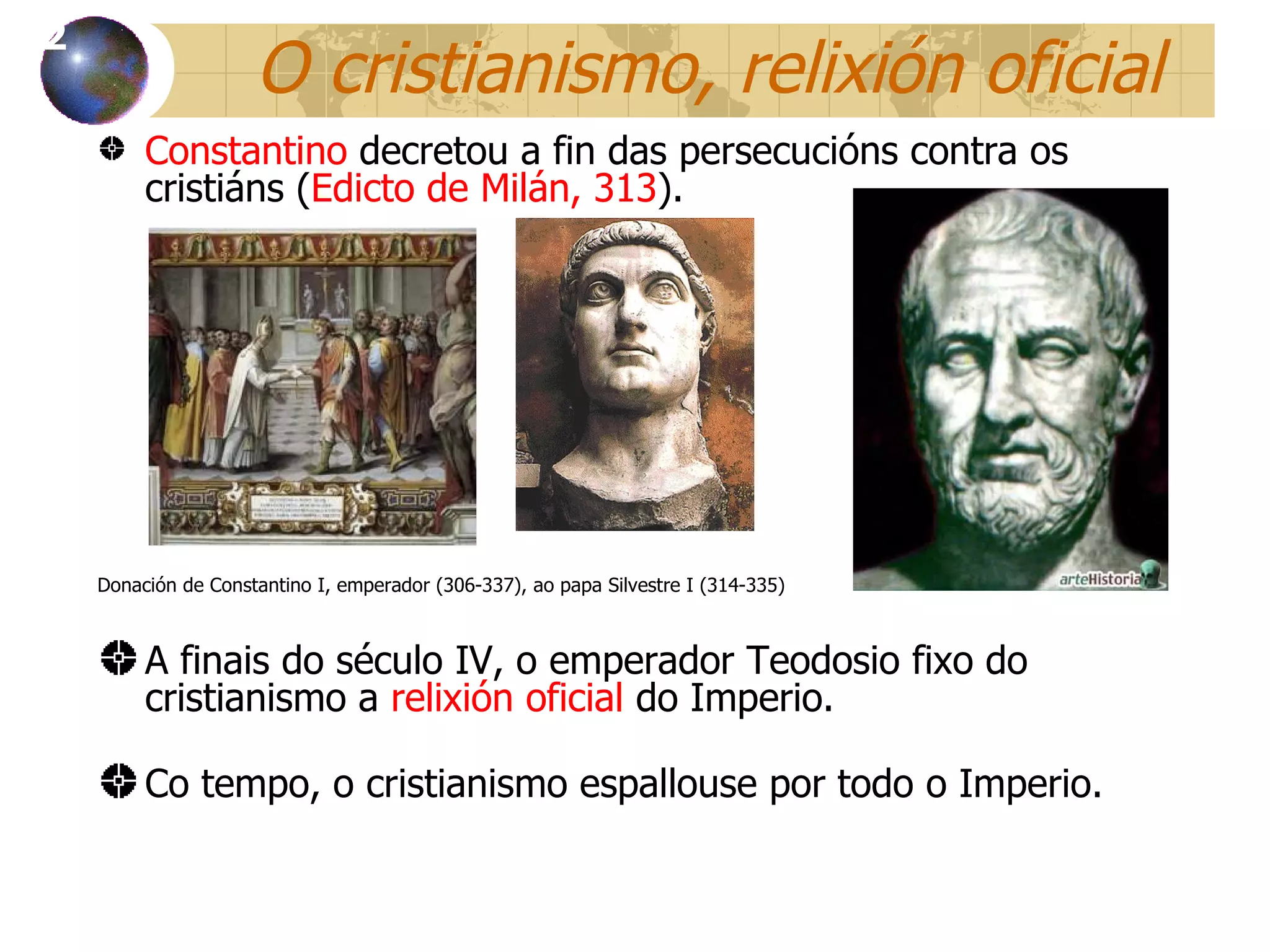O cristianismo, relixi ón oficial Constantino  decret ou a fin das persecucións contra os cristiáns ( Edicto de Milán, 313 ). Donación de Constantino I, emperador (306-337), ao papa Silvestre I (314-335) A finais do século IV, o emperador Teodosio fixo do cristianismo a  relixión oficial  do Imperio. Co tempo, o cristianismo espallouse por todo o Imperio. 12 