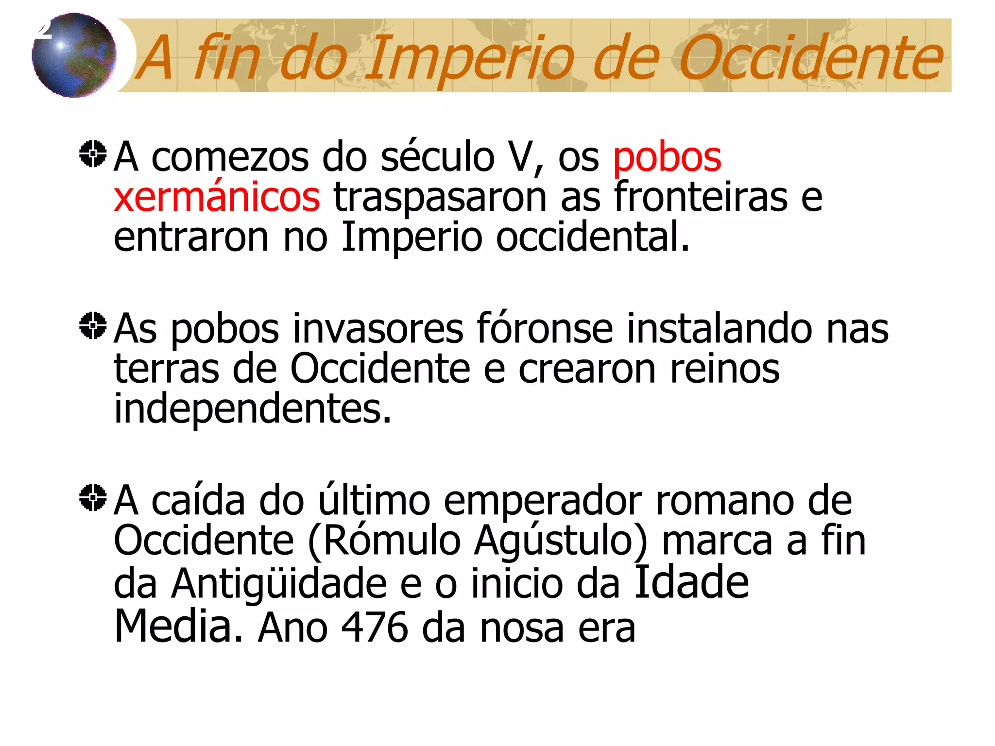 A fin  do Imperio de Occidente A comezos do século V, os  pobos xerm ánicos  traspasaron as fronteiras e entraron no Imperio occidental. As pobos invasores fóronse instalando nas terras de Occidente e crearon reinos independentes. A ca ída do último emperador romano de Occidente (Rómulo Agústulo) marca a fin da Antigüidade e o inicio da  Idade Media . Ano 476 da nosa era 12 
