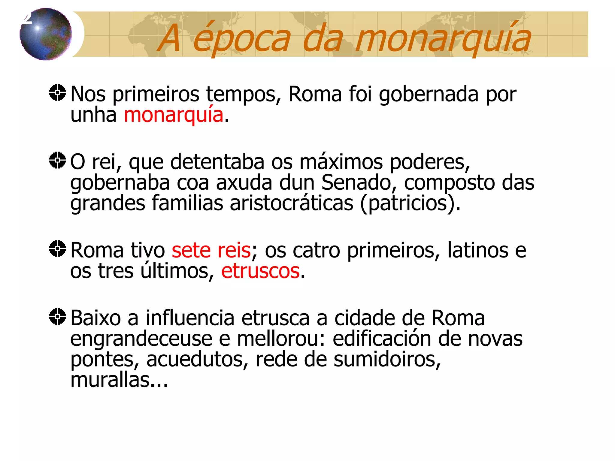 A  época da monarquía Nos primeiros tempos, Roma foi gobernada por unha  monarquía . O rei, que detentaba os máximos poderes, gobernaba coa axuda dun Senado, composto das grandes familias aristocr áticas (patricios) . Roma tivo  sete reis ; os catro primeiros, latinos e os tres últimos,  etruscos . Baixo a influencia etrusca a cidade de Roma engrandeceuse e mellorou: edificación de novas pontes, acuedutos, rede de sumidoiros, murallas... 12 