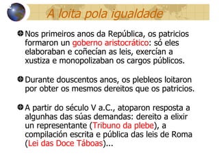 A loita pola igualdade Nos primeiros anos da República, os patricios formaron un  goberno aristocrático : só eles elaboraban e coñecían as leis, exercían a xustiza e monopolizaban os cargos públicos . Durante douscentos anos, os plebleos loitaron por obter os mesmos dereitos que os patricios. A partir do século V a.C., atoparon resposta a algunhas das súas demandas: dereito a elixir un representante ( Tribuno da plebe ), a compilación escrita e pública das leis de Roma ( Lei das Doce Táboas )...  12 