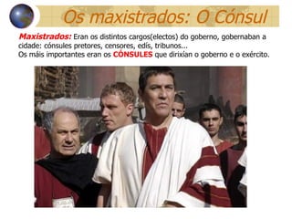 Os maxistrados: O Cónsul Maxistrados:   Eran os distintos cargos(electos) do goberno, gobernaban a cidade: cónsules pretores, censores, edís, tribunos... Os máis importantes eran os  CÓNSULES  que dirixían o goberno e o exército.  