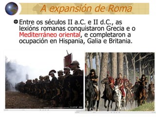 A expansión de Roma Entre os séculos II a.C. e II d.C., as lexións romanas conquistaron Grecia e o  Mediterráneo oriental , e completaron a ocupación en Hispania, Galia e Britania. 