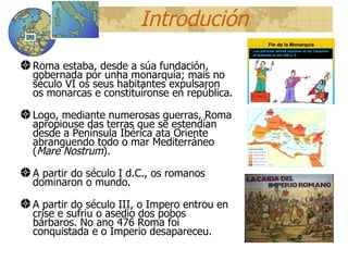 Introduci ón Roma estaba, desde a súa fundaci ón,  gobernada por unha monarquía; mais no século VI os seus habitantes expulsaron os monarcas e constituíronse en república. Logo, mediante numerosas guerras, Roma apropiouse das terras que se estendían desde a Península Ibérica ata Oriente abranguendo todo o mar Mediterráneo ( Mare Nostrum ). A partir do século I d.C., os romanos dominaron o mundo. A partir do século III, o Impero entrou en crise e sufriu o asedio dos pobos bárbaros. No ano 476 Roma foi conquistada e o Imperio desapareceu. 12 