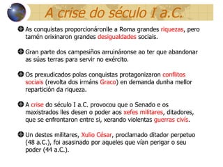 A crise do século I a.C. As conquistas proporcionáronlle a Roma grandes  riquezas , pero tamén orixinaron grandes  desigualdades  sociais . Gran parte dos campesiños arruináronse ao ter que abandonar as súas terras para servir no exército. Os prexudicados polas conquistas protagonizaron  conflitos sociais  (revolta dos irmáns  Graco ) en demanda dunha mellor repartición da riqueza. A  crise  do século I a.C. provoc ou que o  Senado e os maxistrados lles desen o poder aos  xefes militares , ditadores, que se enfrontaron entre si , xerando   violentas  guerras civís . Un destes militares,  Xulio César , proclamado ditador perpetuo (48 a.C.), foi asasinado por aqueles que vían perigar o seu poder (44 a.C.). 12 