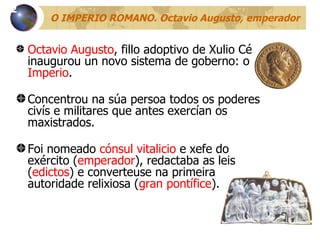 O IMPERIO ROMANO. Octavio Augusto, emperador Octavio Augusto , fillo adoptivo de Xulio César, inaugurou un novo sistema de goberno: o  Imperio . Concentrou na súa persoa todos os poderes civís e militares que antes exercían os maxistrados. Foi nomeado  cónsul vitalicio  e xefe do exército ( emperador ), redactaba as leis ( edictos ) e converteuse na primeira autoridade relixiosa ( gran pontífice ). 12 