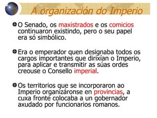 A organización do Imperio O Senado, os  maxistrados  e os  comicios  continuaron existindo, pero o seu papel era só simbólico. Era o emperador quen designaba todos os cargos importantes que dirixían o Imperio, para aplicar e transmitir as súas ordes creouse o Consello  imperial . Os territorios que se incorporaron ao Imperio organizáronse en  provincias , a cuxa fronte colocaba a un gobernador axudado por funcionarios romanos. 12 