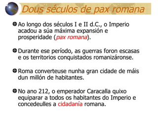 Dous séculos de pax romana Ao longo dos séculos I e II d.C., o Imperio acadou a súa máxima expansión e prosperidade ( pax romana ). Durante ese período, as guerras foron escasas e os territorios conquistados romanizáronse. Roma converteuse nunha gran cidade de m áis dun  millón de habitantes. No ano 212, o emperador Caracalla quixo equiparar a todos os habitantes do Imperio e concedeulles a   cidadanía  romana. 12 