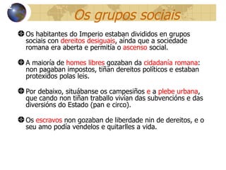 Os grupos sociais Os habitantes do Imperio estaban divididos en grupos sociais con  dereitos desiguais , aínda que a sociedade romana era aberta e permitía o  ascenso  social. A maioría de  homes libres  gozaban da  cidadanía romana : non pagaban impostos, tiñan dereitos políticos e estaban protexidos polas leis. Por debaixo, situábanse os campesiños  e  a  plebe urbana , que cando non tiñan traballo vivían das subvencións e das diversións do Estado (pan e circo). Os  escravos  non gozaban de liberdade nin de dereitos, e o seu amo pod ía vendelos e quitarlles a vida. 12 